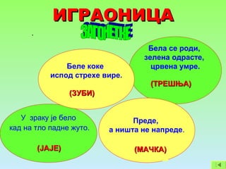 ИГРАОНИЦАИГРАОНИЦА
.
Бела се роди,
зелена одрасте,
црвена умре.
У зраку је бело
кад на тло падне жуто.
Преде,
а ништа не напреде.
Беле коке
испод стрехе вире.
(ЗУБИ)(ЗУБИ)
(ТРЕШЊА)(ТРЕШЊА)
(МАЧКА)(МАЧКА)(ЈАЈЕ)(ЈАЈЕ)
 