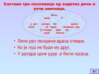 Састави три пословице од задатих речи и
уочи именице.
• Лепа реч гвоздена врата отвара.
• Ко је луд не буди му друг.
• У ратара црне руке ,а бела погача.
Лепа
црне У
а реч ратара Ко врата
бела не буди гвоздена луд
је отвара друг му
руке погача
 
