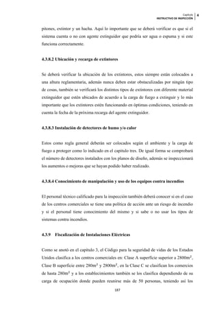 Capítulo   4
                                                                  INSTRUCTIVO DE INSPECCIÓN


pitones, extintor y un hacha. Aquí lo importante que se deberá verificar es que si el
sistema cuenta o no con agente extinguidor que podría ser agua o espuma y si este
funciona correctamente.


4.3.8.2 Ubicación y recarga de extintores


Se deberá verificar la ubicación de los extintores, estos siempre están colocados a
una altura reglamentaria, además nunca deben estar obstaculizadas por ningún tipo
de cosas, también se verificará los distintos tipos de extintores con diferente material
extinguidor que estén ubicados de acuerdo a la carga de fuego a extinguir y lo más
importante que los extintores estén funcionando en óptimas condiciones, teniendo en
cuenta la fecha de la próxima recarga del agente extinguidor.


4.3.8.3 Instalación de detectores de humo y/o calor


Estos como regla general deberán ser colocados según el ambiente y la carga de
fuego a proteger como lo indicado en el capitulo tres. De igual forma se comprobará
el número de detectores instalados con los planos de diseño, además se inspeccionará
los aumentos o mejoras que se hayan podido haber realizado.


4.3.8.4 Conocimiento de manipulación y uso de los equipos contra incendios


El personal técnico calificado para la inspección también deberá conocer si en el caso
de los centros comerciales se tiene una política de acción ante un riesgo de incendio
y si el personal tiene conocimiento del mismo y si sabe o no usar los tipos de
sistemas contra incendios.


4.3.9   Fiscalización de Instalaciones Eléctricas


Como se anotó en el capítulo 3, el Código para la seguridad de vidas de los Estados
Unidos clasifica a los centros comerciales en: Clase A superficie superior a 2800           ,
Clase B superficie entre 280     y 2800     , en la Clase C se clasifican los comercios
de hasta 280     y a los establecimientos también se los clasifica dependiendo de su
carga de ocupación donde pueden reunirse más de 50 personas, teniendo así los
                                          187
 