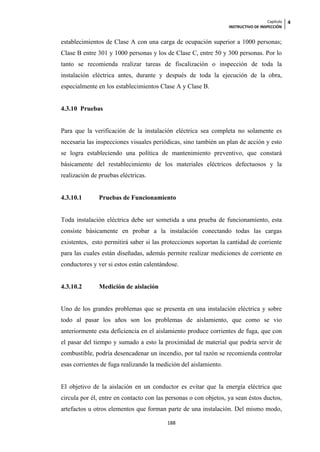 Capítulo   4
                                                                  INSTRUCTIVO DE INSPECCIÓN


establecimientos de Clase A con una carga de ocupación superior a 1000 personas;
Clase B entre 301 y 1000 personas y los de Clase C, entre 50 y 300 personas. Por lo
tanto se recomienda realizar tareas de fiscalización o inspección de toda la
instalación eléctrica antes, durante y después de toda la ejecución de la obra,
especialmente en los establecimientos Clase A y Clase B.


4.3.10 Pruebas


Para que la verificación de la instalación eléctrica sea completa no solamente es
necesaria las inspecciones visuales periódicas, sino también un plan de acción y esto
se logra estableciendo una política de mantenimiento preventivo, que constará
básicamente del restablecimiento de los materiales eléctricos defectuosos y la
realización de pruebas eléctricas.


4.3.10.1       Pruebas de Funcionamiento


Toda instalación eléctrica debe ser sometida a una prueba de funcionamiento, esta
consiste básicamente en probar a la instalación conectando todas las cargas
existentes, esto permitirá saber si las protecciones soportan la cantidad de corriente
para las cuales están diseñadas, además permite realizar mediciones de corriente en
conductores y ver si estos están calentándose.


4.3.10.2       Medición de aislación


Uno de los grandes problemas que se presenta en una instalación eléctrica y sobre
todo al pasar los años son los problemas de aislamiento, que como se vio
anteriormente esta deficiencia en el aislamiento produce corrientes de fuga, que con
el pasar del tiempo y sumado a esto la proximidad de material que podría servir de
combustible, podría desencadenar un incendio, por tal razón se recomienda controlar
esas corrientes de fuga realizando la medición del aislamiento.


El objetivo de la aislación en un conductor es evitar que la energía eléctrica que
circula por él, entre en contacto con las personas o con objetos, ya sean éstos ductos,
artefactos u otros elementos que forman parte de una instalación. Del mismo modo,

                                         188
 