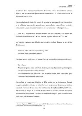 Capítulo   4
                                                                 INSTRUCTIVO DE INSPECCIÓN


la aislación debe evitar que conductores de distinto voltaje puedan hacer contacto
entre sí. Por lo que se debe prestar mucha importancia a la calidad de aislación en
una instalación eléctrica.


Para instalaciones de hasta 100 metros de longitud se acepta que la corriente de fuga
en la salida de la protección general, entre un conductor activo (fase o neutro) y
tierra, o entre los dos conductores activos, no sea superior a 1 miliampere (mA).


El valor de la resistencia de aislación mínima será de 1000 ohm/V de tensión por
cada tramo de instalación de 100 m ó fracción, según la norma UNE2 e IRAM.


Las pruebas o ensayos de aislación que se deben realizar durante la supervisión
eléctrica, son:


-   Aislación entre cada conductor activo y tierra.
-   Aislación entre conductores activos.


Para hacer ambas mediciones, la instalación debe estar en las siguientes condiciones:


-   Sin voltaje.
-   Ningún receptor o carga conectada. Es decir, sin ampolletas en los portalámparas,
    sin artefactos conectados a los enchufes.
-   Los interruptores que controlan a los receptores deben estar conectados, para
    continuidad eléctrica de la instalación.


Para realizar la prueba de aislación, se debe contar con un instrumento llamado
megger, que mide resistencia de aislación. Posee un generador de corriente continua
accionado por medio de una manivela, con tensiones de medida de 500 y 1000 volts.
Para efectuar el ensayo de la medida de resistencia de aislación, se debe conectar el
instrumento a la instalación tal como se muestra en la figura, para cada una de las
mediciones indicadas anteriormente.



2
 Normas Españolas UNE: elaboradas por AENOR (Asociación Española de Normalización y
Certificación) mediante sus Comités Técnicos (CTN)

                                           189
 
