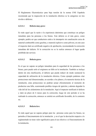 Capítulo   4
                                                                  INSTRUCTIVO DE INSPECCIÓN


El Reglamento Electrotécnico para baja tensión de la norma UNE Española
recomienda que la inspección de la instalación eléctrica se la categorice en tres
niveles o defectos:


4.3.11.1          Defecto muy grave


Es todo aquel que la razón o la experiencia determina que constituye un peligro
inmediato para las personas o los bienes. Este defecto es el más grave, como
ejemplo; podría ser que conductores estén a la intemperie sin canalización cerca de
material combustible como gasolina, o material explosivo como pólvora, en este caso
el inspector dará un certificado negativo de aprobación, recomendando la corrección
inmediata del defecto. Si la corrección no se la realiza entonces el lugar queda
prohibido dar servicio.


4.3.11.2          Defecto grave


Es el que no supone un peligro inmediato para la seguridad de las personas o los
bienes, pero puede serlo al originarse un fallo en la instalación. También se incluye
dentro de esta clasificación, el defecto que pueda reducir de modo sustancial la
capacidad de utilización de la instalación eléctrica. Como ejemplo podemos citar
protecciones mal dimensionadas, no acordes a los planos y la memoria técnica de la
instalación, estas protecciones no podrían actuar eficientemente al momento de
producirse una falla, ocasionando posibles riesgos de ignición y además degradar la
vida útil de los aislamientos de la instalación. Aquí el inspector notificará el defecto
y dará un plazo de 6 meses para la corrección, luego de este periodo si se ha
realizado la corrección, entonces se emitirá un certificado favorable, de lo contrario
no.


4.3.11.3          Defecto leve


Es todo aquel que no supone peligro para las personas como para los bienes, no
perturba el funcionamiento de la instalación y en el que la desviación respecto a lo
reglamentado no tiene valor significativo para el uso efectivo o el funcionamiento de
la instalación.

                                          191
 
