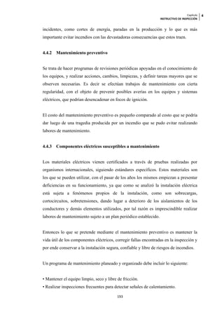Capítulo   4
                                                                   INSTRUCTIVO DE INSPECCIÓN


incidentes, como cortes de energía, paradas en la producción y lo que es más
importante evitar incendios con las devastadoras consecuencias que estos traen.


4.4.2   Mantenimiento preventivo


Se trata de hacer programas de revisiones periódicas apoyadas en el conocimiento de
los equipos, y realizar acciones, cambios, limpiezas, y definir tareas mayores que se
observen necesarias. Es decir se efectúan trabajos de mantenimiento con cierta
regularidad, con el objeto de prevenir posibles averías en los equipos y sistemas
eléctricos, que podrían desencadenar en focos de ignición.


El costo del mantenimiento preventivo es pequeño comparado al costo que se podría
dar luego de una tragedia producida por un incendio que se pudo evitar realizando
labores de mantenimiento.


4.4.3   Componentes eléctricos susceptibles a mantenimiento


Los materiales eléctricos vienen certificados a través de pruebas realizadas por
organismos internacionales, siguiendo estándares específicos. Estos materiales son
los que se pueden utilizar, con el pasar de los años los mismos empiezan a presentar
deficiencias en su funcionamiento, ya que como se analizó la instalación eléctrica
está sujeta a fenómenos propios de la instalación, como son sobrecargas,
cortocircuitos, sobretensiones, dando lugar a deterioro de los aislamientos de los
conductores y demás elementos utilizados, por tal razón es imprescindible realizar
labores de mantenimiento sujeto a un plan periódico establecido.


Entonces lo que se pretende mediante el mantenimiento preventivo es mantener la
vida útil de los componentes eléctricos, corregir fallas encontradas en la inspección y
por ende conservar a la instalación segura, confiable y libre de riesgos de incendios.


Un programa de mantenimiento planeado y organizado debe incluir lo siguiente:


• Mantener el equipo limpio, seco y libre de fricción.
• Realizar inspecciones frecuentes para detectar señales de calentamiento.

                                          193
 