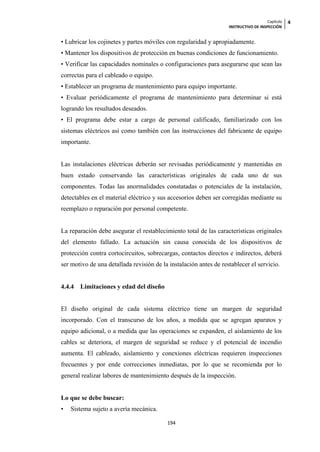 Capítulo   4
                                                                   INSTRUCTIVO DE INSPECCIÓN


• Lubricar los cojinetes y partes móviles con regularidad y apropiadamente.
• Mantener los dispositivos de protección en buenas condiciones de funcionamiento.
• Verificar las capacidades nominales o configuraciones para asegurarse que sean las
correctas para el cableado o equipo.
• Establecer un programa de mantenimiento para equipo importante.
• Evaluar periódicamente el programa de mantenimiento para determinar si está
logrando los resultados deseados.
• El programa debe estar a cargo de personal calificado, familiarizado con los
sistemas eléctricos así como también con las instrucciones del fabricante de equipo
importante.


Las instalaciones eléctricas deberán ser revisadas periódicamente y mantenidas en
buen estado conservando las características originales de cada uno de sus
componentes. Todas las anormalidades constatadas o potenciales de la instalación,
detectables en el material eléctrico y sus accesorios deben ser corregidas mediante su
reemplazo o reparación por personal competente.


La reparación debe asegurar el restablecimiento total de las características originales
del elemento fallado. La actuación sin causa conocida de los dispositivos de
protección contra cortocircuitos, sobrecargas, contactos directos e indirectos, deberá
ser motivo de una detallada revisión de la instalación antes de restablecer el servicio.


4.4.4   Limitaciones y edad del diseño


El diseño original de cada sistema eléctrico tiene un margen de seguridad
incorporado. Con el transcurso de los años, a medida que se agregan aparatos y
equipo adicional, o a medida que las operaciones se expanden, el aislamiento de los
cables se deteriora, el margen de seguridad se reduce y el potencial de incendio
aumenta. El cableado, aislamiento y conexiones eléctricas requieren inspecciones
frecuentes y por ende correcciones inmediatas, por lo que se recomienda por lo
general realizar labores de mantenimiento después de la inspección.


Lo que se debe buscar:
•   Sistema sujeto a avería mecánica.

                                          194
 