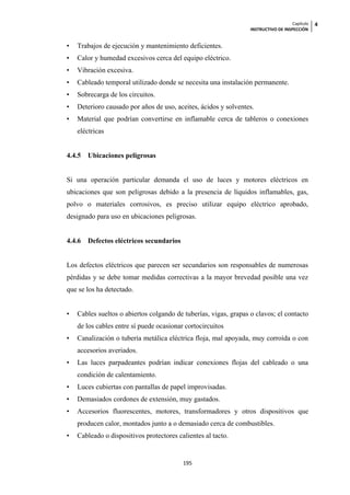Capítulo   4
                                                                  INSTRUCTIVO DE INSPECCIÓN


•   Trabajos de ejecución y mantenimiento deficientes.
•   Calor y humedad excesivos cerca del equipo eléctrico.
•   Vibración excesiva.
•   Cableado temporal utilizado donde se necesita una instalación permanente.
•   Sobrecarga de los circuitos.
•   Deterioro causado por años de uso, aceites, ácidos y solventes.
•   Material que podrían convertirse en inflamable cerca de tableros o conexiones
    eléctricas


4.4.5   Ubicaciones peligrosas


Si una operación particular demanda el uso de luces y motores eléctricos en
ubicaciones que son peligrosas debido a la presencia de líquidos inflamables, gas,
polvo o materiales corrosivos, es preciso utilizar equipo eléctrico aprobado,
designado para uso en ubicaciones peligrosas.


4.4.6   Defectos eléctricos secundarios


Los defectos eléctricos que parecen ser secundarios son responsables de numerosas
pérdidas y se debe tomar medidas correctivas a la mayor brevedad posible una vez
que se los ha detectado.


•   Cables sueltos o abiertos colgando de tuberías, vigas, grapas o clavos; el contacto
    de los cables entre sí puede ocasionar cortocircuitos
•   Canalización o tubería metálica eléctrica floja, mal apoyada, muy corroída o con
    accesorios averiados.
•   Las luces parpadeantes podrían indicar conexiones flojas del cableado o una
    condición de calentamiento.
•   Luces cubiertas con pantallas de papel improvisadas.
•   Demasiados cordones de extensión, muy gastados.
•   Accesorios fluorescentes, motores, transformadores y otros dispositivos que
    producen calor, montados junto a o demasiado cerca de combustibles.
•   Cableado o dispositivos protectores calientes al tacto.


                                          195
 