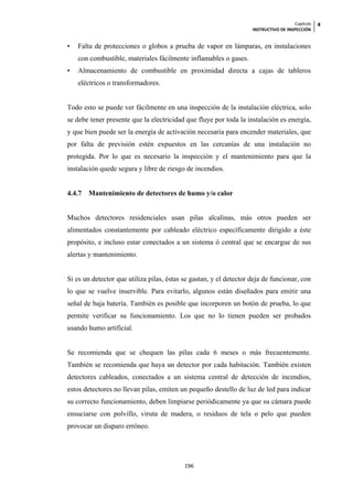 Capítulo   4
                                                                    INSTRUCTIVO DE INSPECCIÓN


•   Falta de protecciones o globos a prueba de vapor en lámparas, en instalaciones
    con combustible, materiales fácilmente inflamables o gases.
•   Almacenamiento de combustible en proximidad directa a cajas de tableros
    eléctricos o transformadores.


Todo esto se puede ver fácilmente en una inspección de la instalación eléctrica, solo
se debe tener presente que la electricidad que fluye por toda la instalación es energía,
y que bien puede ser la energía de activación necesaria para encender materiales, que
por falta de previsión estén expuestos en las cercanías de una instalación no
protegida. Por lo que es necesario la inspección y el mantenimiento para que la
instalación quede segura y libre de riesgo de incendios.


4.4.7   Mantenimiento de detectores de humo y/o calor


Muchos detectores residenciales usan pilas alcalinas, más otros pueden ser
alimentados constantemente por cableado eléctrico específicamente dirigido a éste
propósito, e incluso estar conectados a un sistema ó central que se encargue de sus
alertas y mantenimiento.


Si es un detector que utiliza pilas, éstas se gastan, y el detector deja de funcionar, con
lo que se vuelve inservible. Para evitarlo, algunos están diseñados para emitir una
señal de baja batería. También es posible que incorporen un botón de prueba, lo que
permite verificar su funcionamiento. Los que no lo tienen pueden ser probados
usando humo artificial.


Se recomienda que se chequen las pilas cada 6 meses o más frecuentemente.
También se recomienda que haya un detector por cada habitación. También existen
detectores cableados, conectados a un sistema central de detección de incendios,
estos detectores no llevan pilas, emiten un pequeño destello de luz de led para indicar
su correcto funcionamiento, deben limpiarse periódicamente ya que su cámara puede
ensuciarse con polvillo, viruta de madera, o residuos de tela o pelo que pueden
provocar un disparo erróneo.




                                           196
 