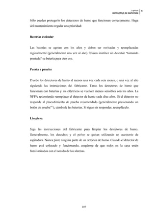 Capítulo   4
                                                                 INSTRUCTIVO DE INSPECCIÓN


Sólo pueden protegerlo los detectores de humo que funcionan correctamente. Haga
del mantenimiento regular una prioridad:


Baterías estándar


Las baterías se agotan con los años y deben ser revisadas y reemplazadas
regularmente (generalmente una vez al año). Nunca inutilice un detector "tomando
prestada" su batería para otro uso.


Puesta a prueba


Pruebe los detectores de humo al menos una vez cada seis meses, o una vez al año
siguiendo las instrucciones del fabricante. Tanto los detectores de humo que
funcionan con baterías y los eléctricos se vuelven menos sensibles con los años. La
NFPA recomienda reemplazar el detector de humo cada diez años. Si el detector no
responde al procedimiento de prueba recomendado (generalmente presionando un
botón de prueba”“), cámbiele las baterías. Si sigue sin responder, reemplácelo.


Limpieza


Siga las instrucciones del fabricante para limpiar los detectores de humo.
Generalmente, los desechos y el polvo se quitan utilizando un accesorio de
aspiradora. Nunca pinte ninguna parte de un detector de humo. Cuando el detector de
humo esté colocado y funcionando, asegúrese de que todos en la casa estén
familiarizados con el sonido de las alarmas.




                                           197
 