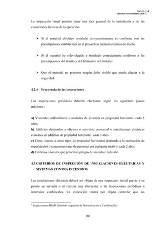 Capítulo   4
                                                                           INSTRUCTIVO DE INSPECCIÓN


La inspección visual permite tener una idea general de la instalación y de las
condiciones técnicas de la ejecución:


       Si el material eléctrico instalado permanentemente es conforme con las
           prescripciones establecidas en el proyecto o memoria técnica de diseño.


       Si el material ha sido elegido e instalado correctamente conforme a las
           prescripciones del diseño y del fabricante del material.


       Que el material no presenta ningún daño visible que pueda afectar a la
           seguridad.


4.2.4      Frecuencia de las inspecciones


Las inspecciones periódicas deberán efectuarse según los siguientes plazos
máximos4:


a) Viviendas unifamiliares o unidades de vivienda en propiedad horizontal: cada 5
años.
b) Edificios destinados a oficinas o actividad comercial o instalaciones eléctricas
comunes en edificios de propiedad horizontal: cada 3 años.
c) Cines, teatros u otros tipos de propiedad horizontal destinada a la realización de
espectáculos o concentraciones de personas por cualquier motivo: cada 2 años.
d) Edificios o locales que presentan peligro de incendio: cada año.


4.3 CRITERIOS DE INSPECCIÓN DE INSTALACIONES ELÉCTRICAS Y
      SISTEMAS CONTRA INCENDIOS


Las instalaciones eléctricas deberá ser objeto de una inspección inicial previa a su
puesta en servicio o al realizar una alteración, y de inspecciones periódicas a
intervalos establecidos. La inspección tendrá por objeto controlar que las


4
    Según normas IRAM (Instituto Argentino de Normalización y Certificación)


                                                 180
 