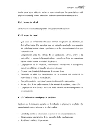 Capítulo   4
                                                                  INSTRUCTIVO DE INSPECCIÓN


instalaciones hayan sido efectuadas en concordancia con las prescripciones del
proyecto diseñado y además establecerá las tareas de mantenimiento necesarias.


4.3.1   Inspección inicial


La inspección inicial debe comprender las siguientes verificaciones:


4.3.1.1 Inspección visual


-   Que todos los componentes utilizados cumplan con pruebas de laboratorio, es
    decir el fabricante debe garantizar que los materiales empleados sean avalados
    por estándares internacionales y puedan soportar las características técnicas que
    vienen anotadas.
-   Comprobación entre los calibres de los conductores activos, neutro y de
    protección y el tamaño de las canalizaciones en donde se alojan los conductores
    con los establecidos en la memoria del proyecto.
-   Comprobación de la ubicación, características constructivas e inscripciones
    indicativas del tablero principal y tableros seccionales
-   Correcto conexionado de la instalación de puesta a tierra
-   Existencia en todos los tomacorrientes de la conexión del conductor de
    protección a su borne de puesta a tierra.
-   Operación mecánica correcta de los aparatos de maniobra y protección.
-   Acción eficaz de los enclavamientos de los aparatos de maniobra y protección.
-   Comprobación de la correcta ejecución de las uniones eléctricas (empalmes) de
    los conductores.


4.3.1.2 Conformidad con el proyecto aprobado


Verificar que la instalación cumpla con lo indicado en el proyecto aprobado y la
memoria técnica, especialmente en lo relacionado a:


-   Cantidad y destino de los circuitos, secciones de los conductores activos.
-   Dimensiones y características de los materiales de las canalizaciones.
-   Sección del conductor de protección.

                                           181
 