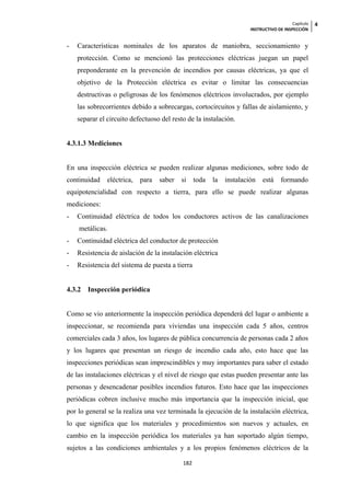 Capítulo   4
                                                                      INSTRUCTIVO DE INSPECCIÓN


-   Características nominales de los aparatos de maniobra, seccionamiento y
    protección. Como se mencionó las protecciones eléctricas juegan un papel
    preponderante en la prevención de incendios por causas eléctricas, ya que el
    objetivo de la Protección eléctrica es evitar o limitar las consecuencias
    destructivas o peligrosas de los fenómenos eléctricos involucrados, por ejemplo
    las sobrecorrientes debido a sobrecargas, cortocircuitos y fallas de aislamiento, y
    separar el circuito defectuoso del resto de la instalación.


4.3.1.3 Mediciones


En una inspección eléctrica se pueden realizar algunas mediciones, sobre todo de
continuidad    eléctrica,   para   saber   si    toda   la   instalación   está     formando
equipotencialidad con respecto a tierra, para ello se puede realizar algunas
mediciones:
-   Continuidad eléctrica de todos los conductores activos de las canalizaciones
    metálicas.
-   Continuidad eléctrica del conductor de protección
-   Resistencia de aislación de la instalación eléctrica
-   Resistencia del sistema de puesta a tierra


4.3.2   Inspección periódica


Como se vio anteriormente la inspección periódica dependerá del lugar o ambiente a
inspeccionar, se recomienda para viviendas una inspección cada 5 años, centros
comerciales cada 3 años, los lugares de pública concurrencia de personas cada 2 años
y los lugares que presentan un riesgo de incendio cada año, esto hace que las
inspecciones periódicas sean imprescindibles y muy importantes para saber el estado
de las instalaciones eléctricas y el nivel de riesgo que estas pueden presentar ante las
personas y desencadenar posibles incendios futuros. Esto hace que las inspecciones
periódicas cobren inclusive mucho más importancia que la inspección inicial, que
por lo general se la realiza una vez terminada la ejecución de la instalación eléctrica,
lo que significa que los materiales y procedimientos son nuevos y actuales, en
cambio en la inspección periódica los materiales ya han soportado algún tiempo,
sujetos a las condiciones ambientales y a los propios fenómenos eléctricos de la

                                           182
 