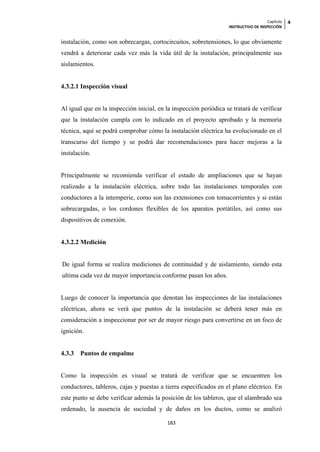 Capítulo   4
                                                                   INSTRUCTIVO DE INSPECCIÓN


instalación, como son sobrecargas, cortocircuitos, sobretensiones, lo que obviamente
vendrá a deteriorar cada vez más la vida útil de la instalación, principalmente sus
aislamientos.


4.3.2.1 Inspección visual


Al igual que en la inspección inicial, en la inspección periódica se tratará de verificar
que la instalación cumpla con lo indicado en el proyecto aprobado y la memoria
técnica, aquí se podrá comprobar cómo la instalación eléctrica ha evolucionado en el
transcurso del tiempo y se podrá dar recomendaciones para hacer mejoras a la
instalación.


Principalmente se recomienda verificar el estado de ampliaciones que se hayan
realizado a la instalación eléctrica, sobre todo las instalaciones temporales con
conductores a la intemperie, como son las extensiones con tomacorrientes y si están
sobrecargadas, o los cordones flexibles de los aparatos portátiles, así como sus
dispositivos de conexión.


4.3.2.2 Medición


De igual forma se realiza mediciones de continuidad y de aislamiento, siendo esta
ultima cada vez de mayor importancia conforme pasan los años.


Luego de conocer la importancia que denotan las inspecciones de las instalaciones
eléctricas, ahora se verá que puntos de la instalación se deberá tener más en
consideración a inspeccionar por ser de mayor riesgo para convertirse en un foco de
ignición.


4.3.3   Puntos de empalme


Como la inspección es visual se tratará de verificar que se encuentren los
conductores, tableros, cajas y puestas a tierra especificados en el plano eléctrico. En
este punto se debe verificar además la posición de los tableros, que el alambrado sea
ordenado, la ausencia de suciedad y de daños en los ductos, como se analizó

                                          183
 