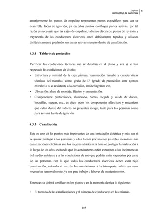 Capítulo   4
                                                                        INSTRUCTIVO DE INSPECCIÓN


anteriormente los puntos de empalme representan puntos específicos para que se
desarrolle focos de ignición, ya en estos puntos confluyen partes activas, por tal
razón es necesario que las cajas de empalme, tableros eléctricos, pozos de revisión y
trayectoria de los conductores eléctricos estén debidamente tapados y aislados
dieléctricamente quedando sus partes activas siempre dentro de canalización.


4.3.4   Tableros de protección


Verificar las condiciones técnicas que se detallan en el plano y ver si se han
respetado las condiciones de diseño:
•   Estructura y material de la caja: pintura, terminación, tamaño y características
    técnicas del material, como grado de IP (grado de protección ante agentes
    extraños), si es resistente a la corrosión, antideflagrante, etc.
•   Ubicación: altura de montaje, fijación y presentación.
•   Componentes: protecciones, alambrado, barras, llegada y salida de ductos,
    boquillas, tuercas, etc., es decir todos los componentes eléctricos y mecánicos
    que están dentro del tablero no presenten riesgo, tanto para las personas como
    para ser una fuente de ignición.


4.3.5   Canalización

Este es uno de los puntos más importantes de una instalación eléctrica y más aun si
se quiere proteger a las personas y a los bienes previniendo posibles incendios. Las
canalizaciones eléctricas son los mejores aliados a la hora de proteger la instalación a
lo largo de los años, evitando que los conductores estén expuestos a las inclemencias
del medio ambiente y a las condiciones de uso que podrían estar expuestos por parte
de las personas. Por lo que todos los conductores eléctricos deben estar bajo
canalización, evitando el uso de las instalaciones a la intemperie, salvo que sean
necesarias temporalmente, ya sea para trabajo o labores de mantenimiento.


Entonces se deberá verificar en los planos y en la memoria técnica lo siguiente:

•   El tamaño de las canalizaciones y el número de conductores en las mismas.



                                            184
 