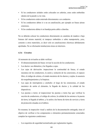 Capítulo   4
                                                                     INSTRUCTIVO DE INSPECCIÓN


•   Si los conductores aislados están colocados en cañerías, estas están embutidas
    (dentro de la pared) o a la vista.
•   Si los conductores están enterrado directamente o en conductos.
•   Si los conductores deben ir o no en canalización, por ejemplo en líneas aéreas
    exteriores.
•   Si los conductores deben ir en bandeja porta cable o charolas.


No se deberán colocar los conductores directamente en canaletas de madera o bajo
listones del mismo material, ni tampoco embutidos o sobre mampostería, yeso,
cemento u otros materiales, es decir solo en canalizaciones eléctricas debidamente
aprobadas. No se efectuarán instalaciones áreas en interiores.


4.3.6   Circuitos


Al momento de revisarlos se debe verificar:
•   El dimensionamiento de líneas: revisar la sección de los conductores.
•   Los ductos: sus diámetros y las llegadas a cajas.
•   Las cajas de derivación: inspeccionar la continuidad de líneas, el estado
    mecánico de los conductores, la unión y aislación de las conexiones, el espacio
    libre, el código de colores, el estado mecánico de los ductos y coplas, la ausencia
    de resquebrajamientos y la limpieza.
•   Las cajas de interruptores y enchufes: el largo de las extensiones, el estado
    mecánico de unión al elemento, la llegada de ductos y la calidad de los
    dispositivos.
•   Las puestas a tierra: al inspeccionar las puestas a tierra hay que verificar la
    sección de conductores, el código de colores, la calidad de las uniones a la puesta
    de tierra, la llegada al tablero, y la unión a las barras de tierra de servicio y tierra
    de protección situadas en el tablero.


En resumen, la inspección visual y análisis de la documentación entregada, tiene el
objetivo de verificar si los componentes o elementos permanentemente conectados
cumplen las siguientes condiciones:


-   Los requisitos de seguridad normalizados por reglamentos legales.

                                            185
 