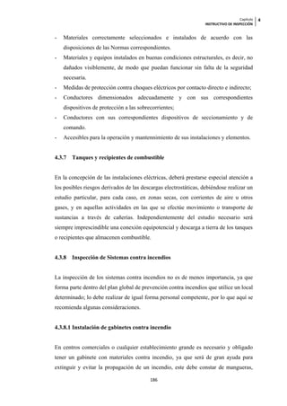 Capítulo   4
                                                                  INSTRUCTIVO DE INSPECCIÓN


-   Materiales correctamente seleccionados e instalados de acuerdo con las
    disposiciones de las Normas correspondientes.
-   Materiales y equipos instalados en buenas condiciones estructurales, es decir, no
    dañados visiblemente, de modo que puedan funcionar sin falta de la seguridad
    necesaria.
-   Medidas de protección contra choques eléctricos por contacto directo e indirecto;
-   Conductores dimensionados adecuadamente y con sus correspondientes
    dispositivos de protección a las sobrecorrientes;
-   Conductores con sus correspondientes dispositivos de seccionamiento y de
    comando.
-   Accesibles para la operación y mantennimiento de sus instalaciones y elementos.


4.3.7   Tanques y recipientes de combustible


En la concepción de las instalaciones eléctricas, deberá prestarse especial atención a
los posibles riesgos derivados de las descargas electrostáticas, debiéndose realizar un
estudio particular, para cada caso, en zonas secas, con corrientes de aire u otros
gases, y en aquellas actividades en las que se efectúe movimiento o transporte de
sustancias a través de cañerías. Independientemente del estudio necesario será
siempre imprescindible una conexión equipotencial y descarga a tierra de los tanques
o recipientes que almacenen combustible.


4.3.8   Inspección de Sistemas contra incendios


La inspección de los sistemas contra incendios no es de menos importancia, ya que
forma parte dentro del plan global de prevención contra incendios que utilice un local
determinado; lo debe realizar de igual forma personal competente, por lo que aquí se
recomienda algunas consideraciones.


4.3.8.1 Instalación de gabinetes contra incendio


En centros comerciales o cualquier establecimiento grande es necesario y obligado
tener un gabinete con materiales contra incendio, ya que será de gran ayuda para
extinguir y evitar la propagación de un incendio, este debe constar de mangueras,

                                          186
 