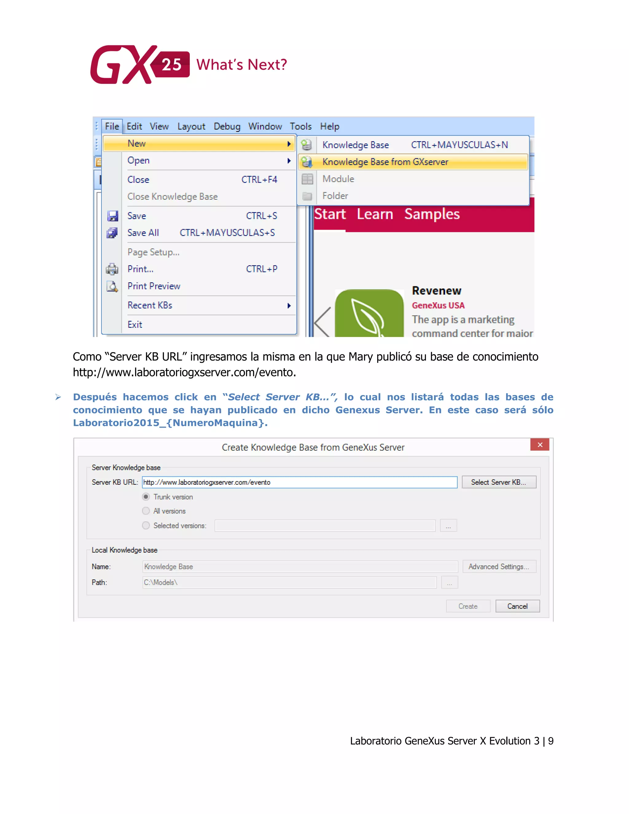 Laboratorio GeneXus Server X Evolution 3 | 9
Como “Server KB URL” ingresamos la misma en la que Mary publicó su base de conocimiento
http://www.laboratoriogxserver.com/evento.
 Después hacemos click en “Select Server KB…”, lo cual nos listará todas las bases de
conocimiento que se hayan publicado en dicho Genexus Server. En este caso será sólo
Laboratorio2015_{NumeroMaquina}.
 