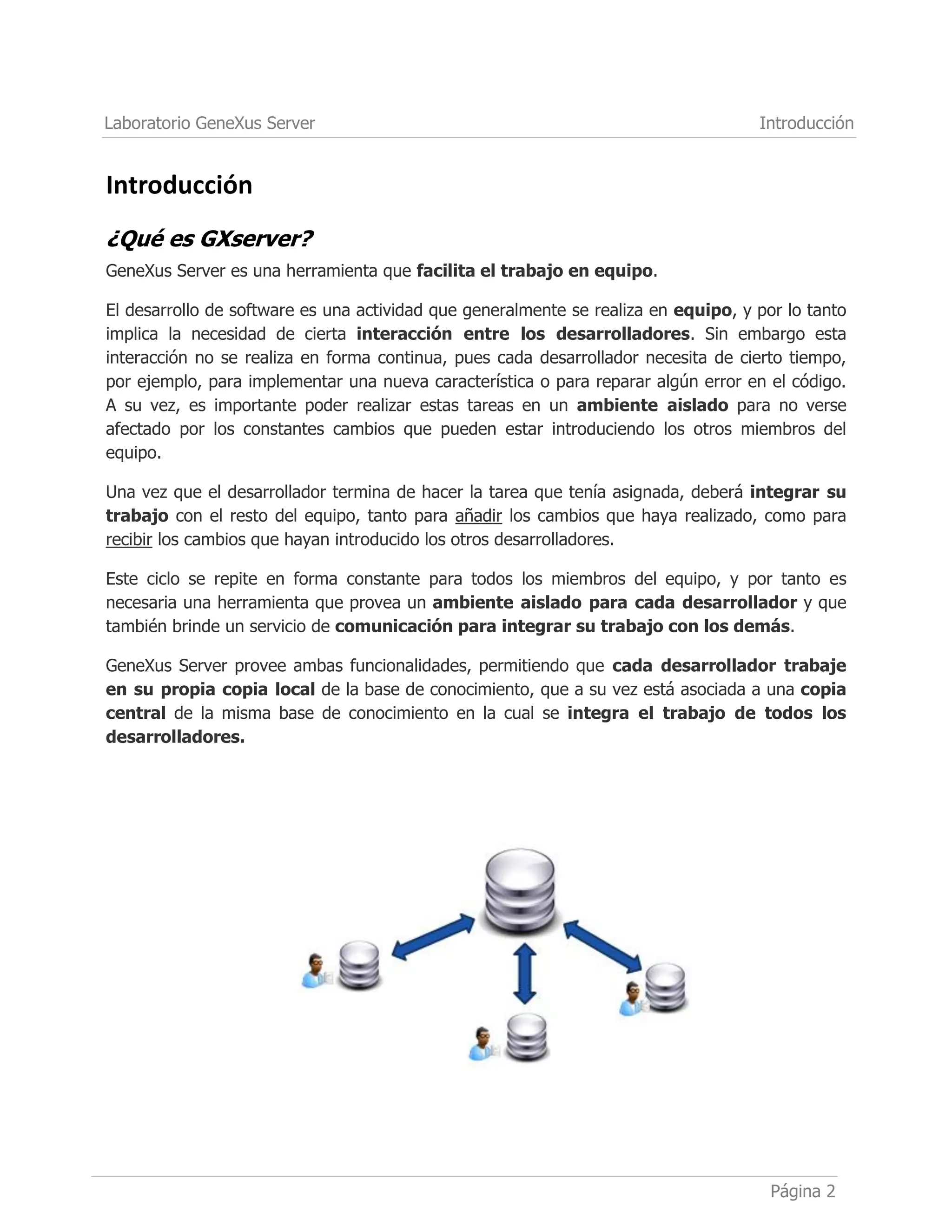 Laboratorio GeneXus Server
Página 2
Introducción
Introducción
¿Qué es GXserver?
GeneXus Server es una herramienta que facilita el trabajo en equipo.
El desarrollo de software es una actividad que generalmente se realiza en equipo, y por lo tanto
implica la necesidad de cierta interacción entre los desarrolladores. Sin embargo esta
interacción no se realiza en forma continua, pues cada desarrollador necesita de cierto tiempo,
por ejemplo, para implementar una nueva característica o para reparar algún error en el código.
A su vez, es importante poder realizar estas tareas en un ambiente aislado para no verse
afectado por los constantes cambios que pueden estar introduciendo los otros miembros del
equipo.
Una vez que el desarrollador termina de hacer la tarea que tenía asignada, deberá integrar su
trabajo con el resto del equipo, tanto para añadir los cambios que haya realizado, como para
recibir los cambios que hayan introducido los otros desarrolladores.
Este ciclo se repite en forma constante para todos los miembros del equipo, y por tanto es
necesaria una herramienta que provea un ambiente aislado para cada desarrollador y que
también brinde un servicio de comunicación para integrar su trabajo con los demás.
GeneXus Server provee ambas funcionalidades, permitiendo que cada desarrollador trabaje
en su propia copia local de la base de conocimiento, que a su vez está asociada a una copia
central de la misma base de conocimiento en la cual se integra el trabajo de todos los
desarrolladores.
 