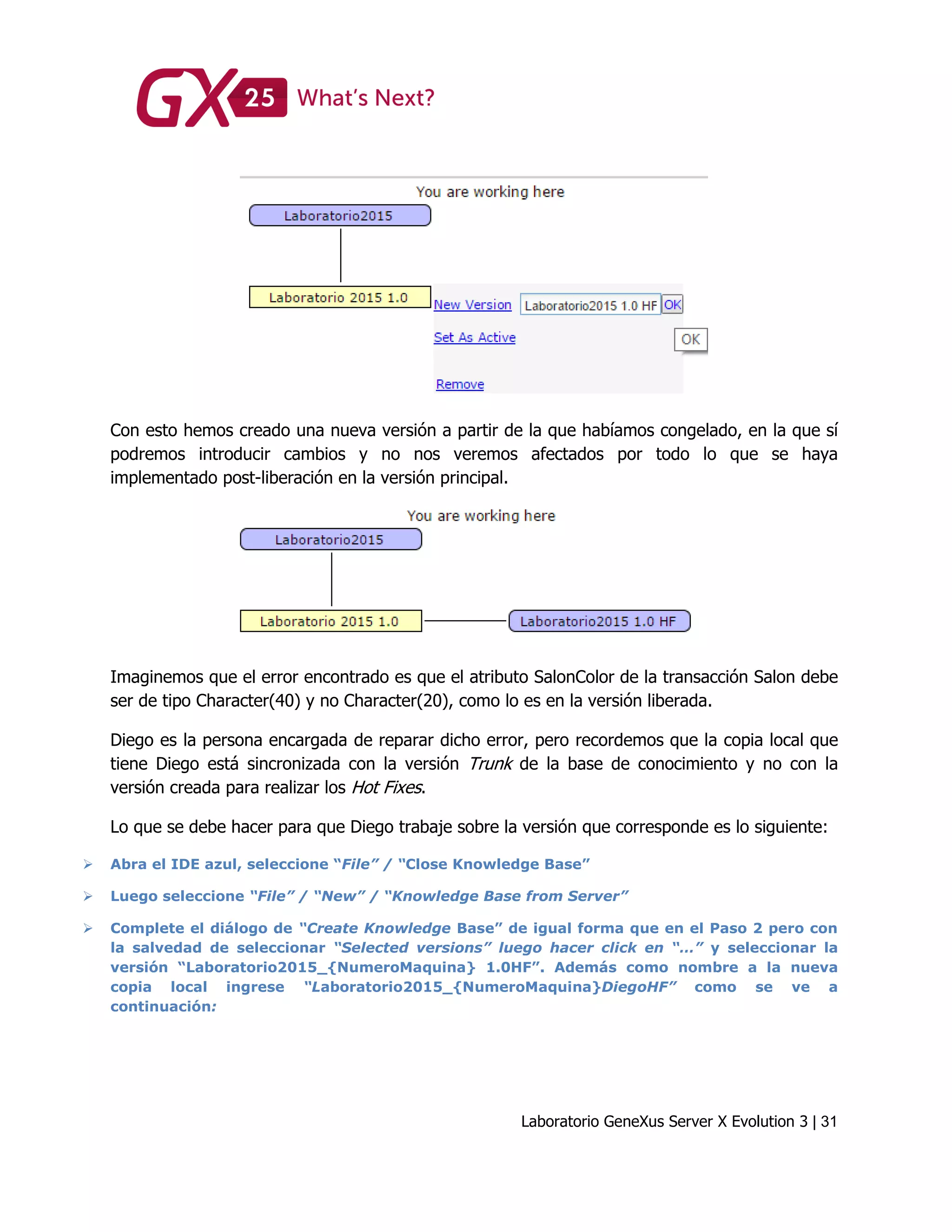 Laboratorio GeneXus Server X Evolution 3 | 31
Con esto hemos creado una nueva versión a partir de la que habíamos congelado, en la que sí
podremos introducir cambios y no nos veremos afectados por todo lo que se haya
implementado post-liberación en la versión principal.
Imaginemos que el error encontrado es que el atributo SalonColor de la transacción Salon debe
ser de tipo Character(40) y no Character(20), como lo es en la versión liberada.
Diego es la persona encargada de reparar dicho error, pero recordemos que la copia local que
tiene Diego está sincronizada con la versión Trunk de la base de conocimiento y no con la
versión creada para realizar los Hot Fixes.
Lo que se debe hacer para que Diego trabaje sobre la versión que corresponde es lo siguiente:
 Abra el IDE azul, seleccione “File” / “Close Knowledge Base”
 Luego seleccione “File” / “New” / “Knowledge Base from Server”
 Complete el diálogo de “Create Knowledge Base” de igual forma que en el Paso 2 pero con
la salvedad de seleccionar “Selected versions” luego hacer click en “…” y seleccionar la
versión “Laboratorio2015_{NumeroMaquina} 1.0HF”. Además como nombre a la nueva
copia local ingrese “Laboratorio2015_{NumeroMaquina}DiegoHF” como se ve a
continuación:
 
