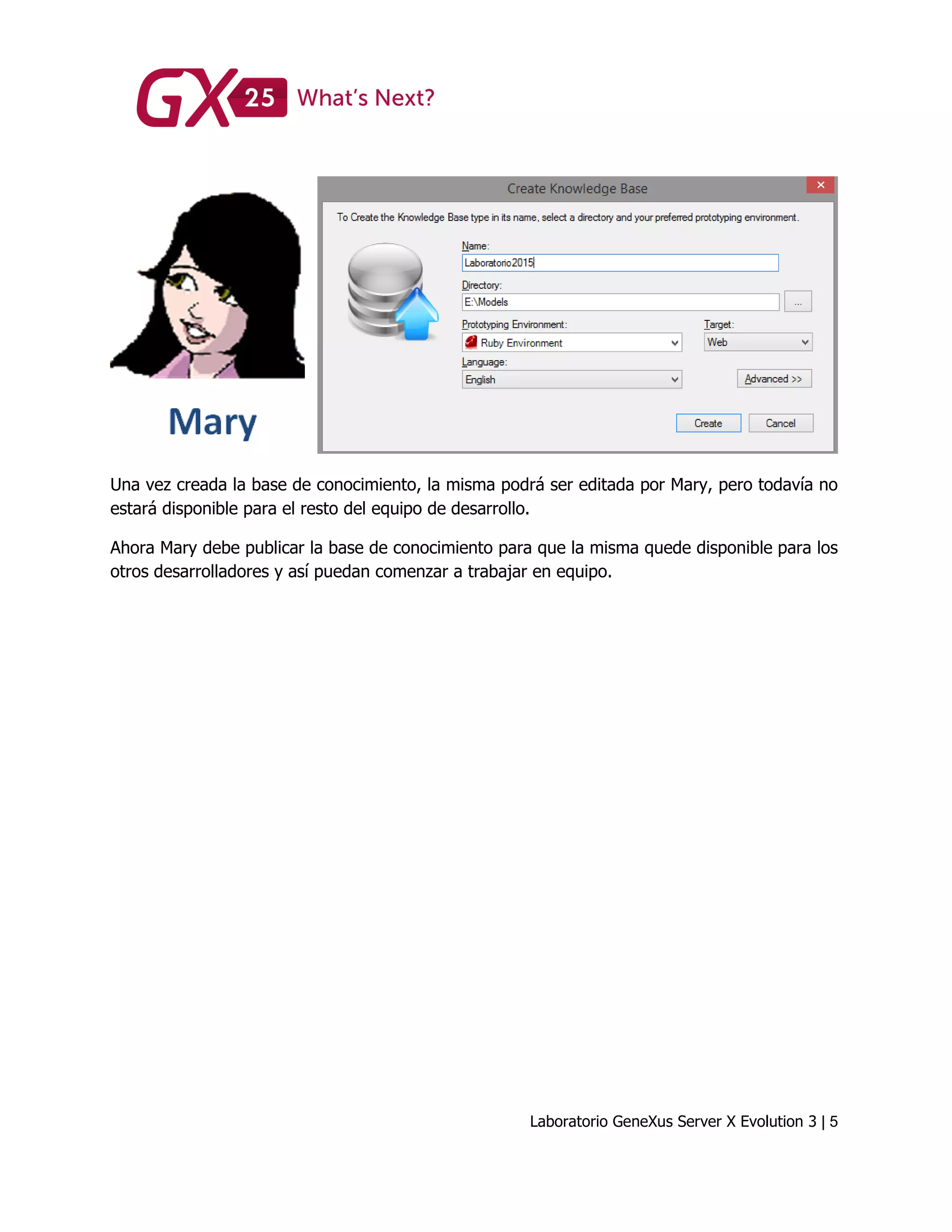 Laboratorio GeneXus Server X Evolution 3 | 5
Una vez creada la base de conocimiento, la misma podrá ser editada por Mary, pero todavía no
estará disponible para el resto del equipo de desarrollo.
Ahora Mary debe publicar la base de conocimiento para que la misma quede disponible para los
otros desarrolladores y así puedan comenzar a trabajar en equipo.
 