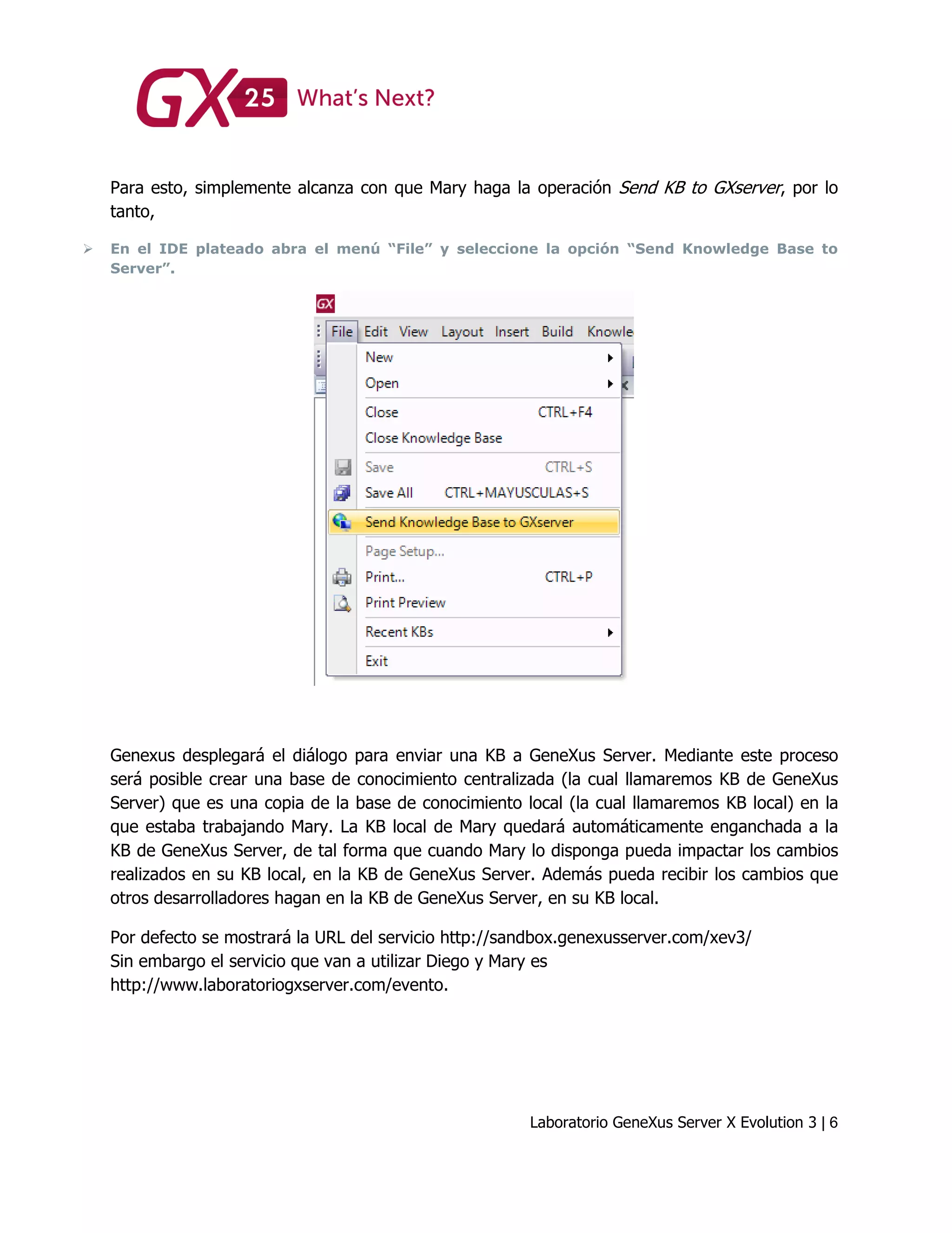 Laboratorio GeneXus Server X Evolution 3 | 6
Para esto, simplemente alcanza con que Mary haga la operación Send KB to GXserver, por lo
tanto,
 En el IDE plateado abra el menú “File” y seleccione la opción “Send Knowledge Base to
Server”.
Genexus desplegará el diálogo para enviar una KB a GeneXus Server. Mediante este proceso
será posible crear una base de conocimiento centralizada (la cual llamaremos KB de GeneXus
Server) que es una copia de la base de conocimiento local (la cual llamaremos KB local) en la
que estaba trabajando Mary. La KB local de Mary quedará automáticamente enganchada a la
KB de GeneXus Server, de tal forma que cuando Mary lo disponga pueda impactar los cambios
realizados en su KB local, en la KB de GeneXus Server. Además pueda recibir los cambios que
otros desarrolladores hagan en la KB de GeneXus Server, en su KB local.
Por defecto se mostrará la URL del servicio http://sandbox.genexusserver.com/xev3/
Sin embargo el servicio que van a utilizar Diego y Mary es
http://www.laboratoriogxserver.com/evento.
 