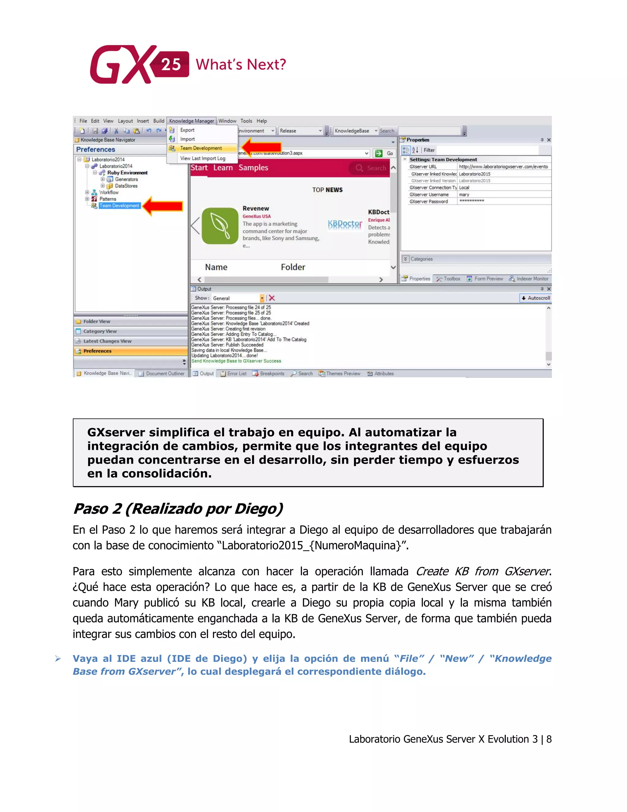 Laboratorio GeneXus Server X Evolution 3 | 8
GXserver simplifica el trabajo en equipo. Al automatizar la
integración de cambios, permite que los integrantes del equipo
puedan concentrarse en el desarrollo, sin perder tiempo y esfuerzos
en la consolidación.
Paso 2 (Realizado por Diego)
En el Paso 2 lo que haremos será integrar a Diego al equipo de desarrolladores que trabajarán
con la base de conocimiento “Laboratorio2015_{NumeroMaquina}”.
Para esto simplemente alcanza con hacer la operación llamada Create KB from GXserver.
¿Qué hace esta operación? Lo que hace es, a partir de la KB de GeneXus Server que se creó
cuando Mary publicó su KB local, crearle a Diego su propia copia local y la misma también
queda automáticamente enganchada a la KB de GeneXus Server, de forma que también pueda
integrar sus cambios con el resto del equipo.
 Vaya al IDE azul (IDE de Diego) y elija la opción de menú “File” / “New” / “Knowledge
Base from GXserver”, lo cual desplegará el correspondiente diálogo.
 