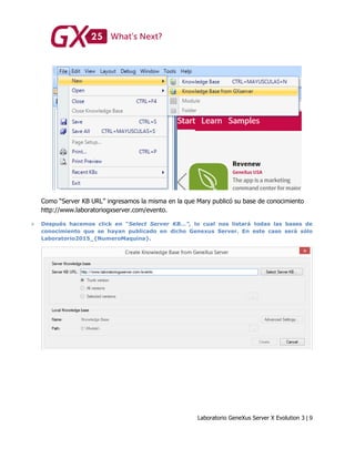 Laboratorio GeneXus Server X Evolution 3 | 9
Como “Server KB URL” ingresamos la misma en la que Mary publicó su base de conocimiento
http://www.laboratoriogxserver.com/evento.
 Después hacemos click en “Select Server KB…”, lo cual nos listará todas las bases de
conocimiento que se hayan publicado en dicho Genexus Server. En este caso será sólo
Laboratorio2015_{NumeroMaquina}.
 