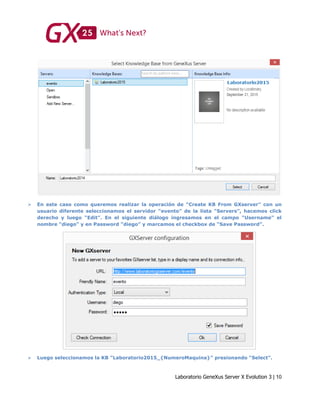 Laboratorio GeneXus Server X Evolution 3 | 10
 En este caso como queremos realizar la operación de “Create KB From GXserver” con un
usuario diferente seleccionamos el servidor “evento” de la lista “Servers”, hacemos click
derecho y luego “Edit”. En el siguiente diálogo ingresamos en el campo “Username” el
nombre “diego” y en Password “diego” y marcamos el checkbox de “Save Password”.
 Luego seleccionamos la KB “Laboratorio2015_{NumeroMaquina}” presionando “Select”.
 