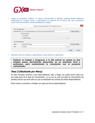 Laboratorio GeneXus Server X Evolution 3 | 11
 Luego de presionar “Select” se abrirá nuevamente el diálogo original donde debemos
seleccionar la versión Trunk e ingresamos el nombre de la nueva KB, que crearemos
como“Laboratorio2015_{NumeroMaquina}_Diego”.
 Hacemos click en Create, y aguardamos a que finalice la operación.
Publicar el trabajo e integrarse a la KB central se realiza en dos
simples pasos, permitiendo desarrollar en un ambiente local y
autónomo, pero manteniendo la vinculación con el proyecto
centralizado.
Paso 3 (Realizado por Mary).
En este momento tenemos a dos desarrolladores, Mary y Diego, los cuales tienen cada uno,
una copia local de la base de conocimiento, y a su vez se creó una base de conocimiento de
GeneXus Server que será sobre la cual se impactarán los cambios de ambos desarrolladores.
Ahora vamos a comenzar a trabajar con cada uno de los desarrolladores.
 