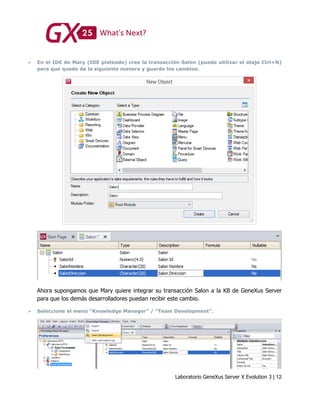 Laboratorio GeneXus Server X Evolution 3 | 12
 En el IDE de Mary (IDE plateado) cree la transacción Salon (puede utilizar el atajo Ctrl+N)
para que quede de la siguiente manera y guarde los cambios.
Ahora supongamos que Mary quiere integrar su transacción Salon a la KB de GeneXus Server
para que los demás desarrolladores puedan recibir este cambio.
 Seleccione el menú “Knowledge Manager” / “Team Development”.
 
