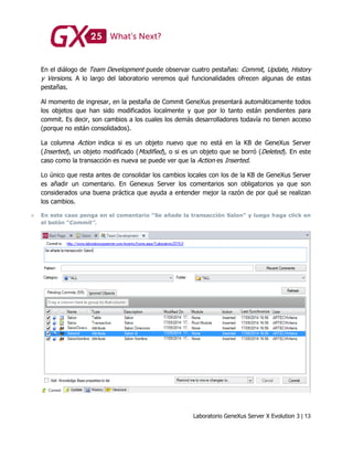 Laboratorio GeneXus Server X Evolution 3 | 13
En el diálogo de Team Development puede observar cuatro pestañas: Commit, Update, History
y Versions. A lo largo del laboratorio veremos qué funcionalidades ofrecen algunas de estas
pestañas.
Al momento de ingresar, en la pestaña de Commit GeneXus presentará automáticamente todos
los objetos que han sido modificados localmente y que por lo tanto están pendientes para
commit. Es decir, son cambios a los cuales los demás desarrolladores todavía no tienen acceso
(porque no están consolidados).
La columna Action indica si es un objeto nuevo que no está en la KB de GeneXus Server
(Inserted), un objeto modificado (Modified), o si es un objeto que se borró (Deleted). En este
caso como la transacción es nueva se puede ver que la Action es Inserted.
Lo único que resta antes de consolidar los cambios locales con los de la KB de GeneXus Server
es añadir un comentario. En Genexus Server los comentarios son obligatorios ya que son
considerados una buena práctica que ayuda a entender mejor la razón de por qué se realizan
los cambios.
 En este caso ponga en el comentario “Se añade la transacción Salon” y luego haga click en
el botón “Commit”.
 