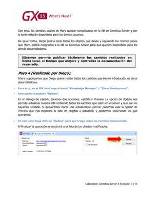 Laboratorio GeneXus Server X Evolution 3 | 14
Con esto, los cambios locales de Mary quedan consolidados en la KB de GeneXus Server y por
lo tanto estarán disponibles para los demás usuarios.
De igual forma, Diego podría crear todos los objetos que desee y siguiendo los mismos pasos
que Mary, podría integrarlos a la KB de GeneXus Server para que queden disponibles para los
demás desarrolladores.
GXserver permite publicar fácilmente los cambios realizados en
forma local, al tiempo que mejora y centraliza la documentación del
desarrollo.
Paso 4 (Realizado por Diego).
Ahora supongamos que Diego quiere recibir todos los cambios que hayan introducido los otros
desarrolladores.
 Para ésto, en el IDE azul vaya al menú “Knowledge Manager” / “Team Development”.
 Seleccione la pestaña “Update”.
En el dialogo de Update, tenemos dos opciones: Update y Preview. La opción de Update nos
permite actualizar nuestra KB recibiendo todos los cambios que estén en el server y que aún no
hayamos recibido. Si quisiéramos hacer una actualización parcial, podemos usar la opción de
Preview que nos mostrará la lista de objetos a actualizar y podremos seleccionar los que
queramos.
 En este caso haga click en “Update” para que traiga todos los cambios directamente.
Al finalizar la operación se mostrará una lista de los objetos modificados.
 