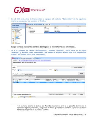 Laboratorio GeneXus Server X Evolution 3 | 16
 En el IDE azul, abra la transacción y agregue el atributo “SalonColor” de la siguiente
manera, guardando los cambios al finalizar
Luego vamos a publicar los cambios de Diego de la misma forma que en el Paso 3.
 Ir a la ventana de “Team Development”, pestaña “Commit”, hacer click en el botón
“Refresh” y escribir como comentario “Se añade el atributo SalonColor a la transacción
Salon”. Por último hacer click en Commit2
.
Si ya tenía abierto el diálogo de TeamDevelopment y al ir a la pestaña Commit no le
aparecen objetos pendientes, asegúrese de haber guardado los cambios y presione el botón
Refresh que aparece en la pestaña Commit.
 