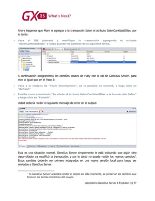 Laboratorio GeneXus Server X Evolution 3 | 17
Ahora hagamos que Mary le agregue a la transacción Salon el atributo SalonCantidadSillas, por
lo tanto:
 Vaya al IDE plateado y modifique la transacción agregando el atributo
“SalonCantidadSillas” y luego guarde los cambios de la siguiente forma.
A continuación integraremos los cambios locales de Mary con la KB de GeneXus Server, para
esto al igual que en el Paso 3:
 Vaya a la ventana de “Team Development”, en la pestaña de Commit, y haga click en
“Refresh”
 Escriba como comentario “Se añade el atributo SalonCantidadSillas a la transacción Salon”
y haga click en “Commit”.
Usted debería recibir el siguiente mensaje de error en el output:
Esta es una situación normal. GeneXus Server simplemente le está indicando que algún otro
desarrollador ya modificó la transacción, y por lo tanto no puede recibir los nuevos cambios3
.
Estos cambios deberán ser primero integrados en una nueva versión local para luego ser
enviados a GeneXus Server.
Si GeneXus Server aceptara recibir el objeto en este momento, se perderían los cambios que
hicieron los demás miembros del equipo.
 