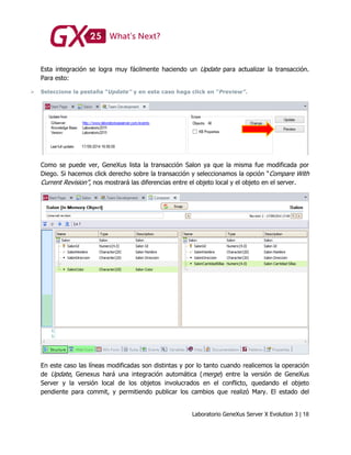 Laboratorio GeneXus Server X Evolution 3 | 18
Esta integración se logra muy fácilmente haciendo un Update para actualizar la transacción.
Para esto:
 Seleccione la pestaña “Update” y en este caso haga click en “Preview”.
Como se puede ver, GeneXus lista la transacción Salon ya que la misma fue modificada por
Diego. Si hacemos click derecho sobre la transacción y seleccionamos la opción “Compare With
Current Revision”, nos mostrará las diferencias entre el objeto local y el objeto en el server.
En este caso las líneas modificadas son distintas y por lo tanto cuando realicemos la operación
de Update, Genexus hará una integración automática (merge) entre la versión de GeneXus
Server y la versión local de los objetos involucrados en el conflicto, quedando el objeto
pendiente para commit, y permitiendo publicar los cambios que realizó Mary. El estado del
 