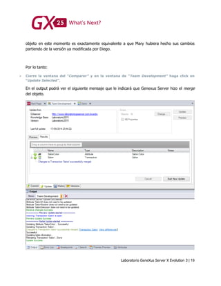 Laboratorio GeneXus Server X Evolution 3 | 19
objeto en este momento es exactamente equivalente a que Mary hubiera hecho sus cambios
partiendo de la versión ya modificada por Diego.
Por lo tanto:
 Cierre la ventana del “Comparer” y en la ventana de “Team Development” haga click en
“Update Selected”.
En el output podrá ver el siguiente mensaje que le indicará que Genexus Server hizo el merge
del objeto.
 
