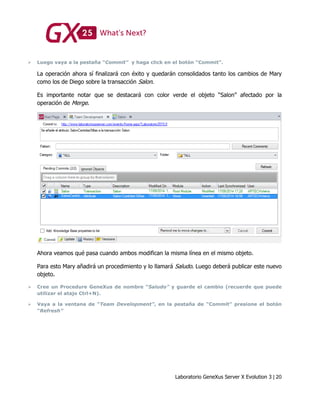 Laboratorio GeneXus Server X Evolution 3 | 20
 Luego vaya a la pestaña “Commit” y haga click en el botón “Commit”.
La operación ahora sí finalizará con éxito y quedarán consolidados tanto los cambios de Mary
como los de Diego sobre la transacción Salon.
Es importante notar que se destacará con color verde el objeto “Salon” afectado por la
operación de Merge.
Ahora veamos qué pasa cuando ambos modifican la misma línea en el mismo objeto.
Para esto Mary añadirá un procedimiento y lo llamará Saludo. Luego deberá publicar este nuevo
objeto.
 Cree un Procedure GeneXus de nombre “Saludo” y guarde el cambio (recuerde que puede
utilizar el atajo Ctrl+N).
 Vaya a la ventana de “Team Development”, en la pestaña de “Commit” presione el botón
“Refresh”
 