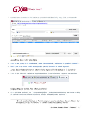 Laboratorio GeneXus Server X Evolution 3 | 21
 Escriba como comentario “Se añade el procedimiento Saludo” y haga click en “Commit”
Ahora Diego debe recibir este objeto
 Vaya al IDE azul y en la ventana de “Team Development”, seleccione la pestaña “Update”4
 Haga click en el botón “Start New Update” y luego presione el botón “Update”
Ambos desarrolladores tienen en este momento el procedimiento Saludo en su copia local
 Vaya al IDE plateado y añada el siguiente código al procedimiento y guarde los cambios.
Luego publique el cambio. Para esto nuevamente:
 En la pestaña “Commit” de “Team Development” agregue el comentario “Se añade un Msg
de Hello al comienzo del procedimiento Saludo” y haga click en “Commit”.
Si tenía abierto el diálogo de TeamDevelopment abierto debe hacer click en el botón Start
New Update para que nuevamente se habiliten los botones Update y Preview.
 