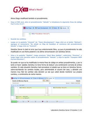 Laboratorio GeneXus Server X Evolution 3 | 22
Ahora Diego modificará también el procedimiento.
 Vaya al IDE azul, abra el procedimiento “Saludo” e introduzca la siguiente línea de código
Msg(“Goodbye World”)
 Guarde los cambios.
 Luego en la pestaña “Commit” de “Team Development”, haga click en el botón “Refresh”,
agregue el comentario “Se añade un Msg de Goodbye al comienzo del procedimiento
Saludo” y haga click en “Commit”.
GeneXus Server le dará el error que tuvo anteriormente Mary, ya que el procedimiento ha sido
modificado en una fecha posterior a la última sincronización con GeneXus Server.
 Vaya a la pestaña “Update”, luego presione “Start New Update”, seleccione “Preview”, y
luego haga click derecho sobre el procedimiento “Saludo” y elija la opción “Compare With
Current Revision”.
Se puede ver que se ha modificado la misma línea de código en ambos procedimientos, y por lo
tanto al hacer Update, GeneXus no tiene forma de deducir una combinación correcta de ambos
cambios. En esta situación GeneXus hará prevalecer el estado que se tiene en GeneXus Server,
sobre-escribiendo los cambios locales, pero advirtiéndole al usuario del caso, y dándole una
manera muy fácil de cambiar esta decisión ya sea que usted decida mantener sus propios
cambios, o combinarlos de cierta manera.
 