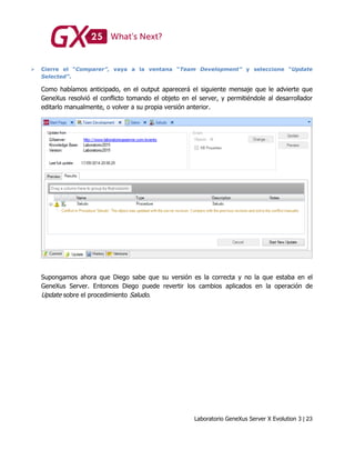 Laboratorio GeneXus Server X Evolution 3 | 23
 Cierre el “Comparer”, vaya a la ventana “Team Development” y seleccione “Update
Selected”.
Como habíamos anticipado, en el output aparecerá el siguiente mensaje que le advierte que
GeneXus resolvió el conflicto tomando el objeto en el server, y permitiéndole al desarrollador
editarlo manualmente, o volver a su propia versión anterior.
Supongamos ahora que Diego sabe que su versión es la correcta y no la que estaba en el
GeneXus Server. Entonces Diego puede revertir los cambios aplicados en la operación de
Update sobre el procedimiento Saludo.
 