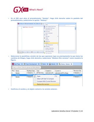 Laboratorio GeneXus Server X Evolution 3 | 24
 En el IDE azul abra el procedimiento “Saludo”, haga click derecho sobre la pestaña del
procedimiento y seleccione la opción “History”
 Seleccione la penúltima versión de las que aparecen (que es precisamente la que tenía los
cambios de Diego), haga click derecho y seleccione “Restore this revision” como muestra la
figura.
 Confirme el cambio y el objeto volverá a la versión anterior.
 