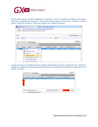 Laboratorio GeneXus Server X Evolution 3 | 25
 Ahora debe marcar, desde el diálogo de “Commit”, que ha resuelto el conflicto. Para hacer
esto abra el diálogo de “Commit”, luego click derecho sobre el Procedure “Saludo” y elija la
opción “Mark as resolved” como se muestra en la siguiente figura.
 Luego de marcar el conflicto como resuelto será posible realizar la operación de “Commit”.
Agregue el objeto a la lista que serán incluidos en la operación de Commit y haga click en el
botón “Commit”.
 
