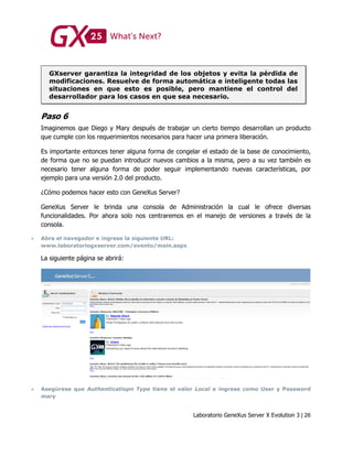 Laboratorio GeneXus Server X Evolution 3 | 26
GXserver garantiza la integridad de los objetos y evita la pérdida de
modificaciones. Resuelve de forma automática e inteligente todas las
situaciones en que esto es posible, pero mantiene el control del
desarrollador para los casos en que sea necesario.
Paso 6
Imaginemos que Diego y Mary después de trabajar un cierto tiempo desarrollan un producto
que cumple con los requerimientos necesarios para hacer una primera liberación.
Es importante entonces tener alguna forma de congelar el estado de la base de conocimiento,
de forma que no se puedan introducir nuevos cambios a la misma, pero a su vez también es
necesario tener alguna forma de poder seguir implementando nuevas características, por
ejemplo para una versión 2.0 del producto.
¿Cómo podemos hacer esto con GeneXus Server?
GeneXus Server le brinda una consola de Administración la cual le ofrece diversas
funcionalidades. Por ahora solo nos centraremos en el manejo de versiones a través de la
consola.
 Abra el navegador e ingrese la siguiente URL:
www.laboratoriogxserver.com/evento/main.aspx
La siguiente página se abrirá:
 Asegúrese que Authenticatiopn Type tiene el valor Local e ingrese como User y Password
mary
 