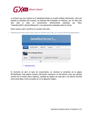 Laboratorio GeneXus Server X Evolution 3 | 27
Lo primero que nos muestra es el Dashboard donde se muestra distinta información, como por
ejemplo la actividad más reciente, las distintas KBs hosteadas en GXserver, etc. En este caso
sólo está la base de conocimiento anteriormente publicada por Mary,
“Laboratorio2015_{NumeroMaquina}” y las operaciones realizadas sobre la misma.
Ahora vamos a abrir una KB en la consola. Para esto:
 Simplemente debe hacer click sobre el nombre de la KB, en el menú de Knowledge Bases.
Al momento de abrir la base de conocimiento, se mostrará el contenido de la página
KB Dashboard. Esta página muestra información relevante a la KB abierta, como por ejemplo
nombre de la versión activa (abierta), cantidad de objetos de cada tipo y los últimos commits
entre otros datos. Como se puede ver en la siguiente imagen:
 