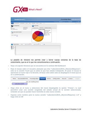 Laboratorio GeneXus Server X Evolution 3 | 28
La pestaña de Versions nos permite crear y borrar nuevas versiones de la base de
conocimiento, que es en lo que nos concentraremos a continuación.
 Vaya a la opción Versions que se encuentra en la ventana KB Dashboard
 Pase el mouse sobre el recuadro plateado que dice “Laboratorio2015_{NumeroMaquina}”,
esta es la versión Trunk que es sobre la que han estado trabajando. Al pasar el mouse le
aparecerá un ícono rojo a la derecha. Al hacer click sobre este se desplegará el menú que se
ve a continuación.
 Haga click en el ícono y seleccione del menú desplegable la opción “Freeze”, lo cual
permitirá crear una versión congelada del estado actual de la versión seleccionada,
evitando así que se puedan hacer Commits en esta nueva versión.
 Ingrese como nombre para la nueva versión “Laboratorio2015_{NumeroMaquina} 1.0” y
haga click en OK
 