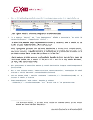 Laboratorio GeneXus Server X Evolution 3 | 30
 Abra el IDE plateado y cree la transacción Docente para que quede de la siguiente forma
Luego siga los pasos ya conocidos para publicar el cambio realizado
 En la pestaña “Commit” en “Team Development” añada el comentario “Se añade la
transacción Docente” y haga click en “Commit”.
De esta forma podemos seguir implementando cambios y trabajando para la versión 2.0 de
nuestro proyecto “Laboratorio2015_{NumeroMaquina}”.
Ahora supongamos que como todo desarrollo de software, el mismo puede contener errores,
algunos de los cuales no pueden esperar a la finalización de la versión 2.0 del producto, por lo
que tendremos que liberar una versión que llamaremos ‘Hot Fixes’.
¿Cómo podemos arreglar un error en el producto liberado sin tener que deshacer todos los
cambios que ya hice para la versión 2.0 del producto? La solución es muy sencilla. Para esto,
Ud. Mary, debe realizar lo siguiente:
 Abra nuevamente el navegador, vaya a la consola de GeneXus Server y autentíquese con el
usuario mary.
 Abra la base de conocimiento “ Laboratorio2015_{NumeroMaquina}” y seleccione del menú
principal la opción “Versions”, como vimos anteriormente
 Pase el mouse sobre la versión congelada “Laboratorio2015_{NumeroMaquina} 1.0” y
expanda el menú a la derecha.
 Seleccione la opción "New Version", asígnele el nombre
“Laboratorio2015_{NumeroMaquina} 1.0HF” 5
y haga click en “OK” para confirmar
HF es la sigla Hot Fix, ya que esta nueva versión solo contiene cambios que no pueden
esperar a la nueva liberación del producto.
 