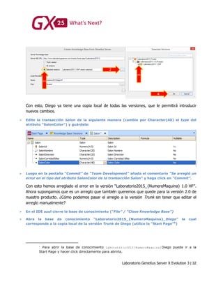 Laboratorio GeneXus Server X Evolution 3 | 32
Con esto, Diego ya tiene una copia local de todas las versiones, que le permitirá introducir
nuevos cambios.
 Edite la transacción Salon de la siguiente manera (cambie por Character(40) el type del
atributo “SalonColor”) y guárdela:
 Luego en la pestaña “Commit” de “Team Development” añada el comentario “Se arregló un
error en el tipo del atributo SalonColor de la transacción Salon” y haga click en “Commit”.
Con esto hemos arreglado el error en la versión “Laboratorio2015_{NumeroMaquina} 1.0 HF”.
Ahora supongamos que es un arreglo que también queremos que quede para la versión 2.0 de
nuestro producto. ¿Cómo podemos pasar el arreglo a la versión Trunk sin tener que editar el
arreglo manualmente?
 En el IDE azul cierre la base de conocimiento (“File” / “Close Knowledge Base”)
 Abra la base de conocimiento “Laboratorio2015_{NumeroMaquina}_Diego” la cual
corresponde a la copia local de la versión Trunk de Diego (utilice la “Start Page”6
)
Para abrir la base de conocimiento Laboratorio2015{NumeroMaquina}Diego puede ir a la
Start Page y hacer click directamente para abrirla.
 