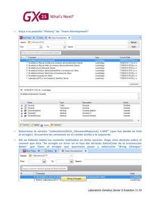 Laboratorio GeneXus Server X Evolution 3 | 33
 Vaya a la pestaña “History” de “Team Development”
 Seleccione la versión “Laboratorio2015_{NumeroMaquina} 1.0HF” (que fue donde se hizo
el arreglo). Encuentra las versiones en el combo arriba a la izquierda
 Allí se listarán todos los commits realizados en dicha versión. Haga click derecho sobre el
commit que dice “Se arregló un error en el tipo del atributo SalonColor de la transacción
Salon” que tiene el arreglo que queremos pasar y seleccione “Bring Changes”
 