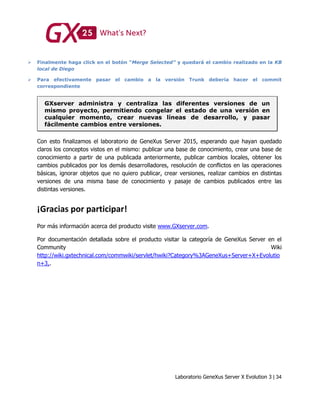 Laboratorio GeneXus Server X Evolution 3 | 34
 Finalmente haga click en el botón “Merge Selected” y quedará el cambio realizado en la KB
local de Diego
 Para efectivamente pasar el cambio a la versión Trunk debería hacer el commit
correspondiente
GXserver administra y centraliza las diferentes versiones de un
mismo proyecto, permitiendo congelar el estado de una versión en
cualquier momento, crear nuevas líneas de desarrollo, y pasar
fácilmente cambios entre versiones.
Con esto finalizamos el laboratorio de GeneXus Server 2015, esperando que hayan quedado
claros los conceptos vistos en el mismo: publicar una base de conocimiento, crear una base de
conocimiento a partir de una publicada anteriormente, publicar cambios locales, obtener los
cambios publicados por los demás desarrolladores, resolución de conflictos en las operaciones
básicas, ignorar objetos que no quiero publicar, crear versiones, realizar cambios en distintas
versiones de una misma base de conocimiento y pasaje de cambios publicados entre las
distintas versiones.
¡Gracias por participar!
Por más información acerca del producto visite www.GXserver.com.
Por documentación detallada sobre el producto visitar la categoría de GeneXus Server en el
Community Wiki
http://wiki.gxtechnical.com/commwiki/servlet/hwiki?Category%3AGeneXus+Server+X+Evolutio
n+3,.
 