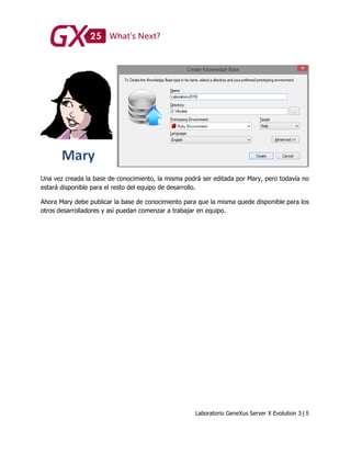 Laboratorio GeneXus Server X Evolution 3 | 5
Una vez creada la base de conocimiento, la misma podrá ser editada por Mary, pero todavía no
estará disponible para el resto del equipo de desarrollo.
Ahora Mary debe publicar la base de conocimiento para que la misma quede disponible para los
otros desarrolladores y así puedan comenzar a trabajar en equipo.
 