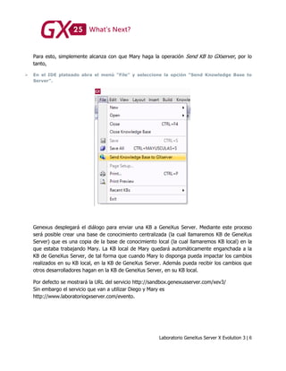 Laboratorio GeneXus Server X Evolution 3 | 6
Para esto, simplemente alcanza con que Mary haga la operación Send KB to GXserver, por lo
tanto,
 En el IDE plateado abra el menú “File” y seleccione la opción “Send Knowledge Base to
Server”.
Genexus desplegará el diálogo para enviar una KB a GeneXus Server. Mediante este proceso
será posible crear una base de conocimiento centralizada (la cual llamaremos KB de GeneXus
Server) que es una copia de la base de conocimiento local (la cual llamaremos KB local) en la
que estaba trabajando Mary. La KB local de Mary quedará automáticamente enganchada a la
KB de GeneXus Server, de tal forma que cuando Mary lo disponga pueda impactar los cambios
realizados en su KB local, en la KB de GeneXus Server. Además pueda recibir los cambios que
otros desarrolladores hagan en la KB de GeneXus Server, en su KB local.
Por defecto se mostrará la URL del servicio http://sandbox.genexusserver.com/xev3/
Sin embargo el servicio que van a utilizar Diego y Mary es
http://www.laboratoriogxserver.com/evento.
 