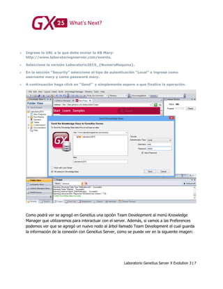 Laboratorio GeneXus Server X Evolution 3 | 7
 Ingrese la URL a la que debe enviar la KB Mary:
http://www.laboratoriogxserver.com/evento.
 Seleccione la versión Laboratorio2015_{NumeroMaquina}.
 En la sección “Security” seleccione el tipo de autenticación “Local” e ingrese como
username mary y como password mary.
 A continuación haga click en “Send” y simplemente espere a que finalice la operación.
Como podrá ver se agregó en GeneXus una opción Team Development al menú Knowledge
Manager que utilizaremos para interactuar con el server. Además, si vamos a las Preferences
podemos ver que se agregó un nuevo nodo al árbol llamado Team Development el cual guarda
la información de la conexión con GeneXus Server, como se puede ver en la siguiente imagen:
 